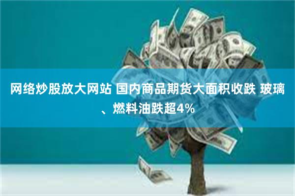 网络炒股放大网站 国内商品期货大面积收跌 玻璃、燃料油跌超4%