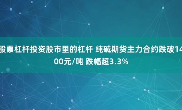 股票杠杆投资股市里的杠杆 纯碱期货主力合约跌破1400元/吨 跌幅超3.3%