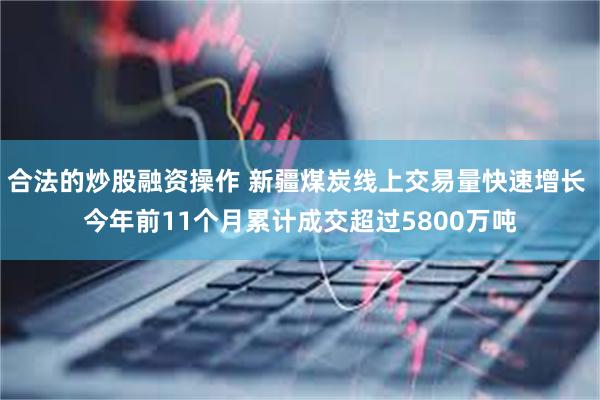 合法的炒股融资操作 新疆煤炭线上交易量快速增长 今年前11个月累计成交超过5800万吨