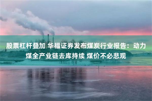 股票杠杆叠加 华福证券发布煤炭行业报告：动力煤全产业链去库持续 煤价不必悲观