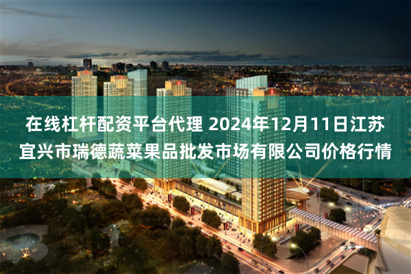 在线杠杆配资平台代理 2024年12月11日江苏宜兴市瑞德蔬菜果品批发市场有限公司价格行情