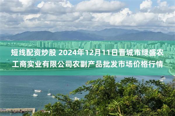 短线配资炒股 2024年12月11日晋城市绿盛农工商实业有限公司农副产品批发市场价格行情