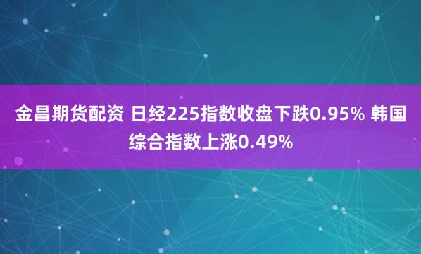 金昌期货配资 日经225指数收盘下跌0.95% 韩国综合指数上涨0.49%