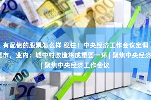 有配债的股票怎么样 稳住！中央经济工作会议定调2025年楼市，业内：城中村改造将成重要一环 | 聚焦中央经济工作会议