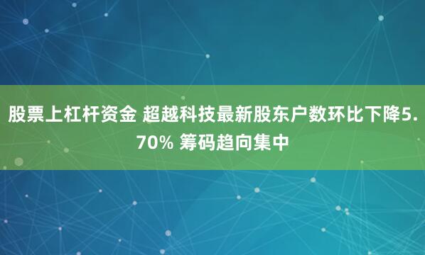 股票上杠杆资金 超越科技最新股东户数环比下降5.70% 筹码趋向集中