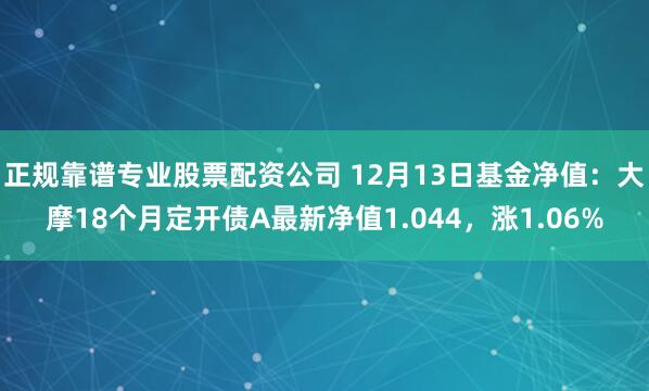 正规靠谱专业股票配资公司 12月13日基金净值：大摩18个月定开债A最新净值1.044，涨1.06%