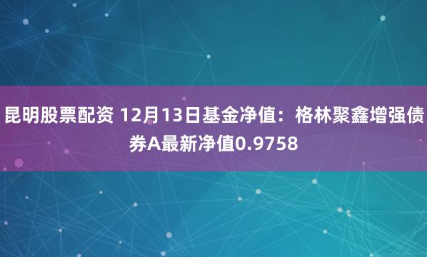 昆明股票配资 12月13日基金净值：格林聚鑫增强债券A最新净值0.9758