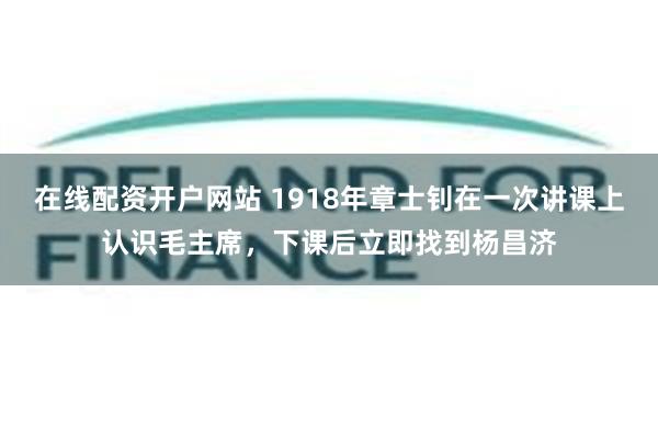 在线配资开户网站 1918年章士钊在一次讲课上认识毛主席，下课后立即找到杨昌济