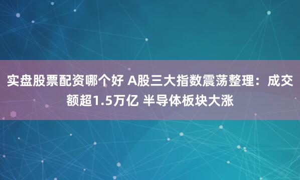 实盘股票配资哪个好 A股三大指数震荡整理：成交额超1.5万亿 半导体板块大涨