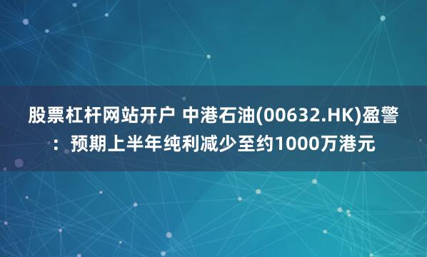 股票杠杆网站开户 中港石油(00632.HK)盈警：预期上半年纯利减少至约1000万港元