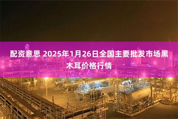 配资意思 2025年1月26日全国主要批发市场黑木耳价格行情