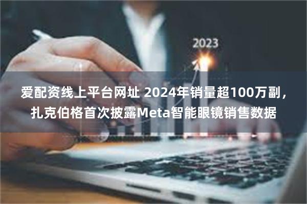 爱配资线上平台网址 2024年销量超100万副，扎克伯格首次披露Meta智能眼镜销售数据