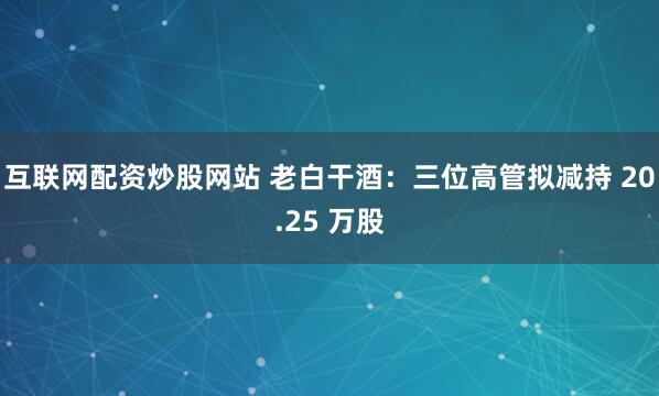 互联网配资炒股网站 老白干酒：三位高管拟减持 20.25 万股