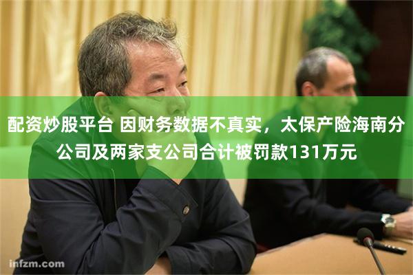 配资炒股平台 因财务数据不真实，太保产险海南分公司及两家支公司合计被罚款131万元