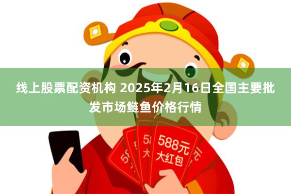 线上股票配资机构 2025年2月16日全国主要批发市场鲢鱼价格行情