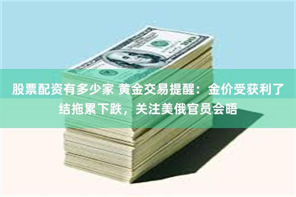 股票配资有多少家 黄金交易提醒：金价受获利了结拖累下跌，关注美俄官员会晤