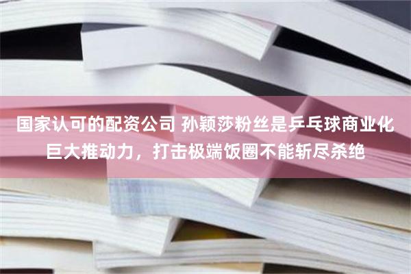 国家认可的配资公司 孙颖莎粉丝是乒乓球商业化巨大推动力，打击极端饭圈不能斩尽杀绝