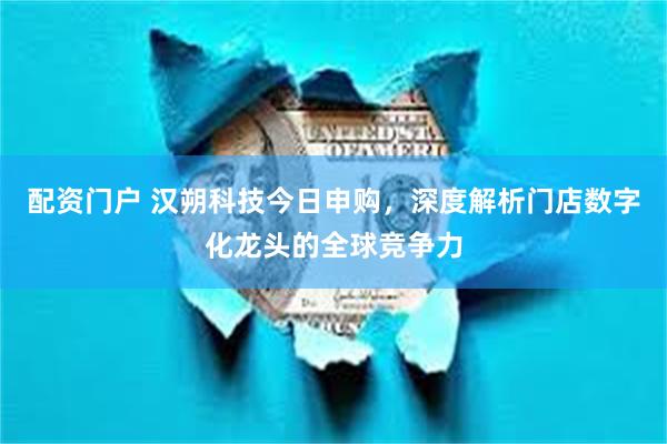 配资门户 汉朔科技今日申购，深度解析门店数字化龙头的全球竞争力