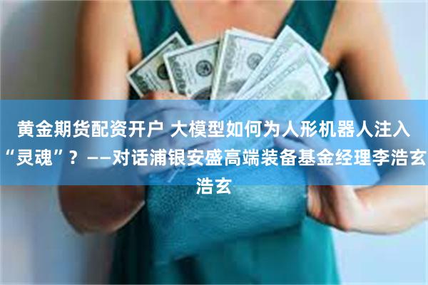 黄金期货配资开户 大模型如何为人形机器人注入“灵魂”？——对话浦银安盛高端装备基金经理李浩玄