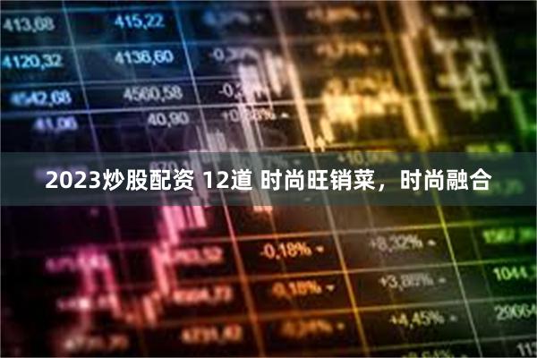 2023炒股配资 12道 时尚旺销菜，时尚融合