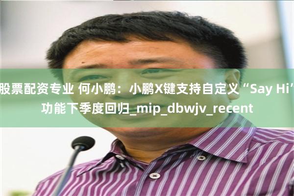 股票配资专业 何小鹏：小鹏X键支持自定义“Say Hi”功能下季度回归_mip_dbwjv_recent