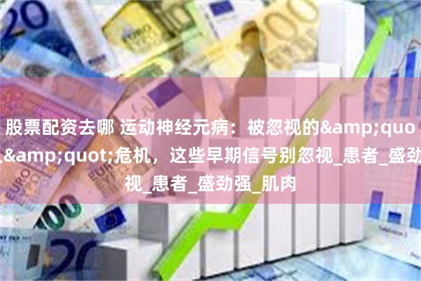 股票配资去哪 运动神经元病：被忽视的&quot;渐冻人&quot;危机，这些早期信号别忽视_患者_盛劲强_肌肉